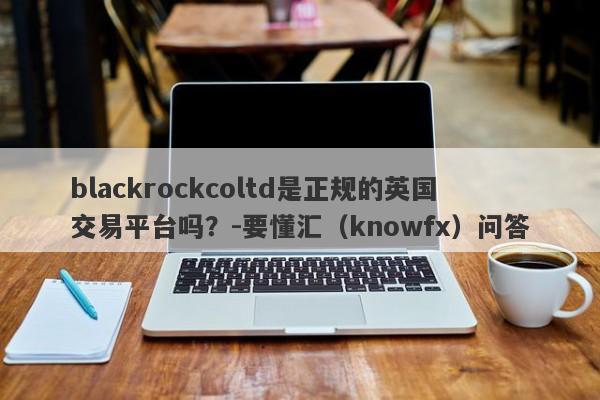 blackrockcoltd是正规的英国交易平台吗？-要懂汇（knowfx）问答