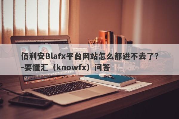 佰利安Blafx平台网站怎么都进不去了？-要懂汇（knowfx）问答