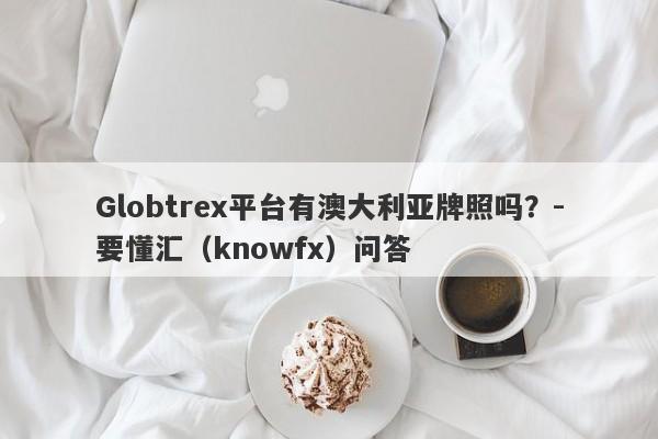 Globtrex平台有澳大利亚牌照吗？-要懂汇（knowfx）问答