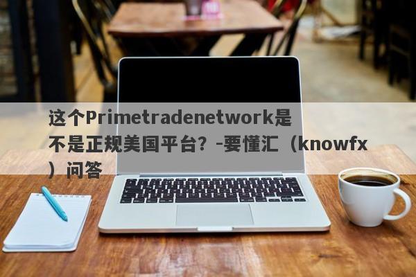 这个Primetradenetwork是不是正规美国平台？-要懂汇（knowfx）问答