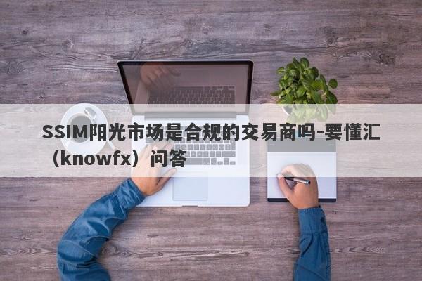 SSIM阳光市场是合规的交易商吗-要懂汇（knowfx）问答