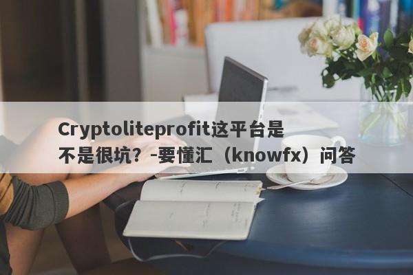 Cryptoliteprofit这平台是不是很坑？-要懂汇（knowfx）问答