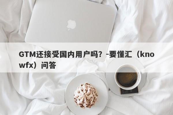 GTM还接受国内用户吗？-要懂汇（knowfx）问答