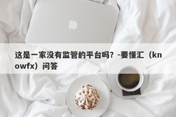 这是一家没有监管的平台吗？-要懂汇（knowfx）问答