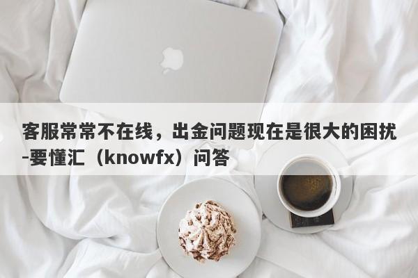 客服常常不在线，出金问题现在是很大的困扰-要懂汇（knowfx）问答