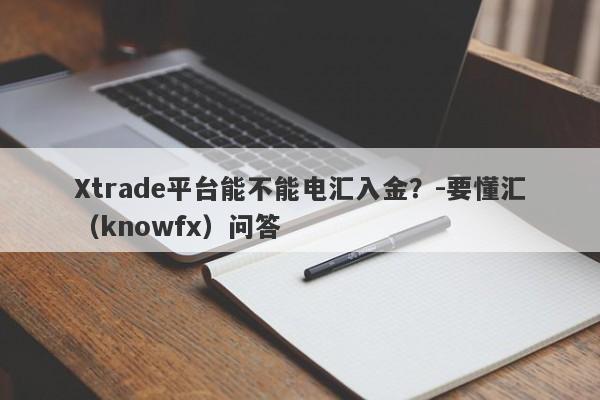 Xtrade平台能不能电汇入金？-要懂汇（knowfx）问答