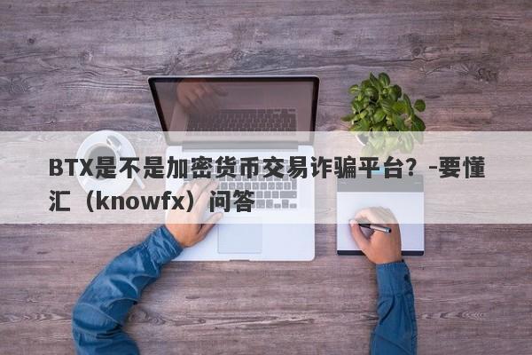 BTX是不是加密货币交易诈骗平台？-要懂汇（knowfx）问答