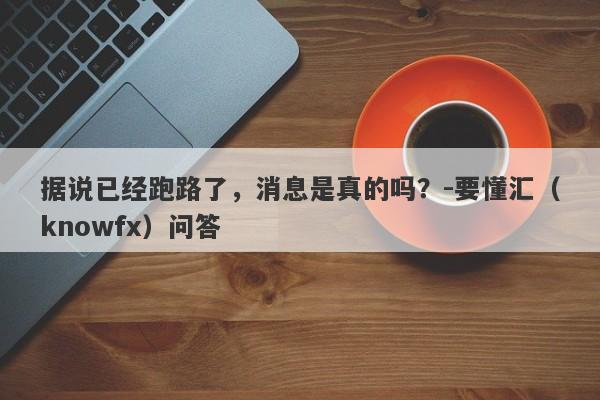 据说已经跑路了，消息是真的吗？-要懂汇（knowfx）问答