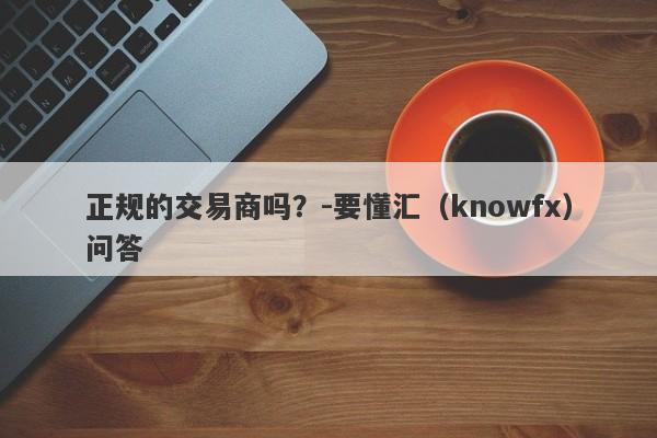 正规的交易商吗？-要懂汇（knowfx）问答