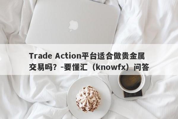 Trade Action平台适合做贵金属交易吗？-要懂汇（knowfx）问答