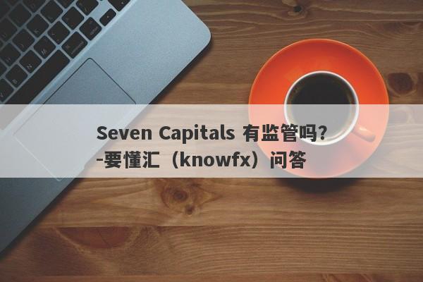 Seven Capitals 有监管吗？-要懂汇（knowfx）问答