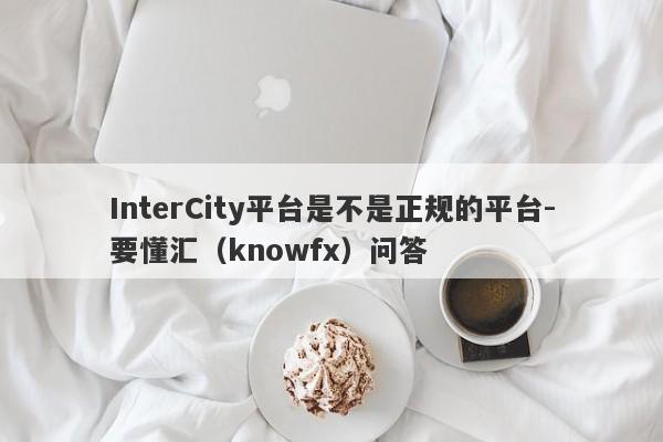 InterCity平台是不是正规的平台-要懂汇（knowfx）问答