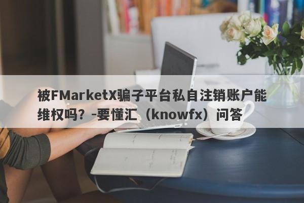 被FMarketX骗子平台私自注销账户能维权吗？-要懂汇（knowfx）问答