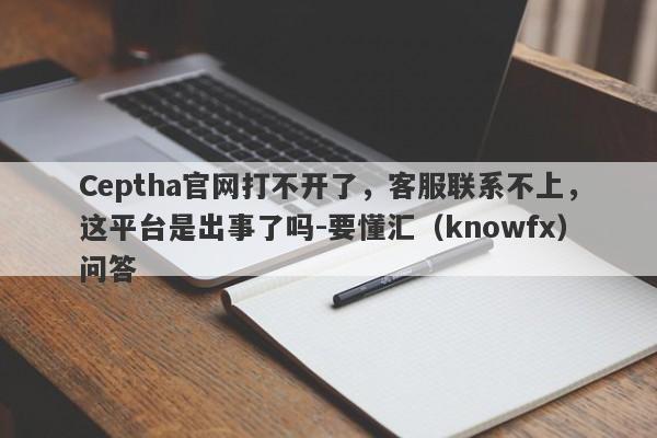 Ceptha官网打不开了，客服联系不上，这平台是出事了吗-要懂汇（knowfx）问答