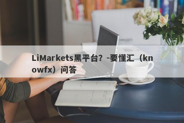 LiMarkets黑平台？-要懂汇（knowfx）问答