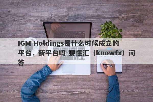 IGM Holdings是什么时候成立的平台，新平台吗-要懂汇（knowfx）问答