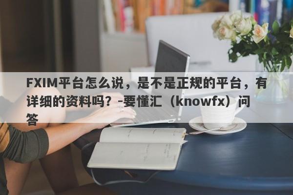 FXIM平台怎么说，是不是正规的平台，有详细的资料吗？-要懂汇（knowfx）问答