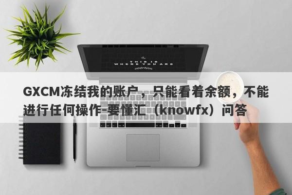 GXCM冻结我的账户，只能看着余额，不能进行任何操作-要懂汇（knowfx）问答