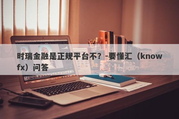 时瑞金融是正规平台不？-要懂汇（knowfx）问答