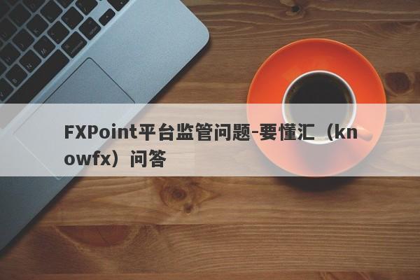 FXPoint平台监管问题-要懂汇（knowfx）问答