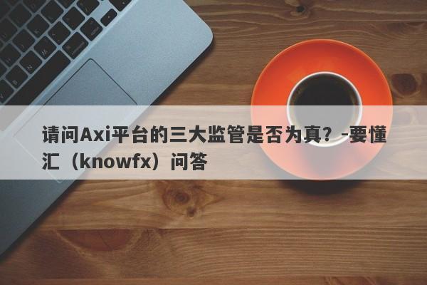 请问Axi平台的三大监管是否为真？-要懂汇（knowfx）问答