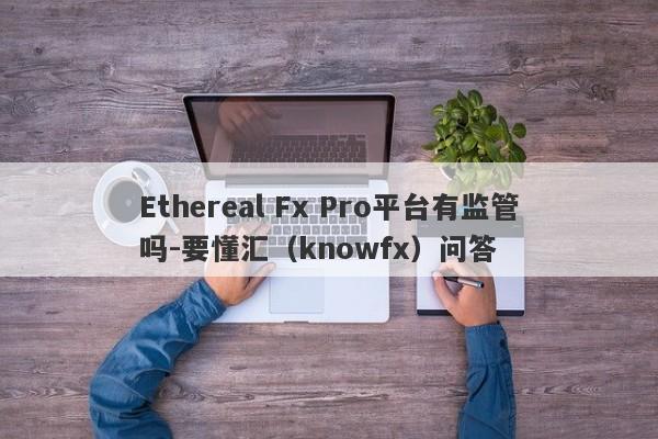 Ethereal Fx Pro平台有监管吗-要懂汇（knowfx）问答