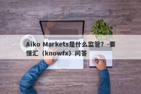 Aiko Markets是什么监管？-要懂汇（knowfx）问答