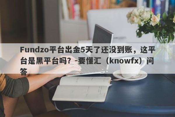 Fundzo平台出金5天了还没到账，这平台是黑平台吗？-要懂汇（knowfx）问答