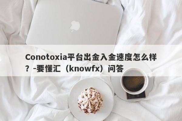 Conotoxia平台出金入金速度怎么样？-要懂汇（knowfx）问答