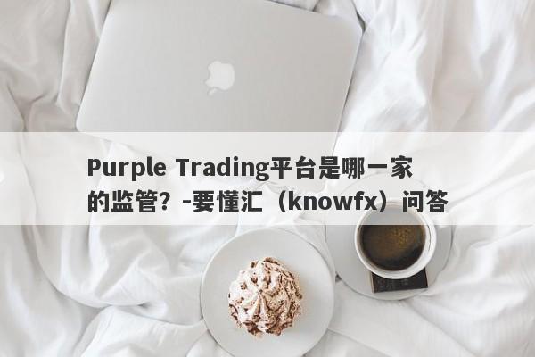 Purple Trading平台是哪一家的监管？-要懂汇（knowfx）问答