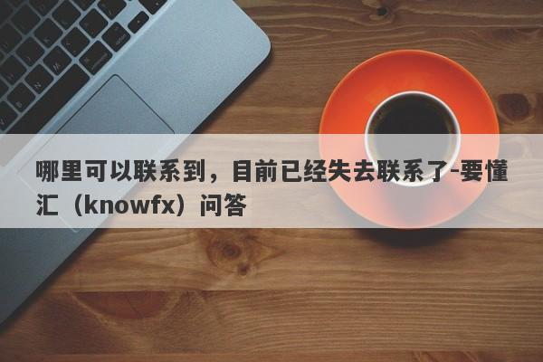 哪里可以联系到，目前已经失去联系了-要懂汇（knowfx）问答