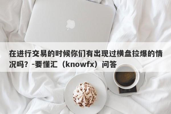 在进行交易的时候你们有出现过横盘拉爆的情况吗？-要懂汇（knowfx）问答