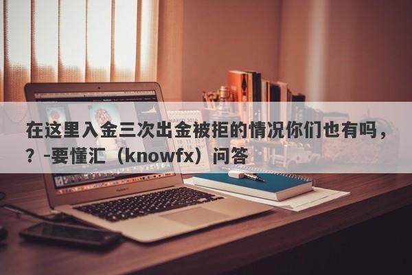 在这里入金三次出金被拒的情况你们也有吗，？-要懂汇（knowfx）问答