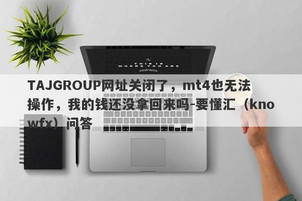 TAJGROUP网址关闭了，mt4也无法操作，我的钱还没拿回来吗-要懂汇（knowfx）问答