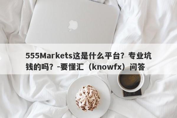 555Markets这是什么平台？专业坑钱的吗？-要懂汇（knowfx）问答