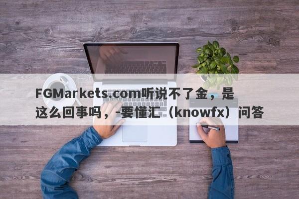 FGMarkets.com听说不了金，是这么回事吗，-要懂汇（knowfx）问答