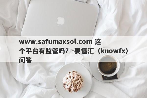 www.safumaxsol.com 这个平台有监管吗？-要懂汇（knowfx）问答