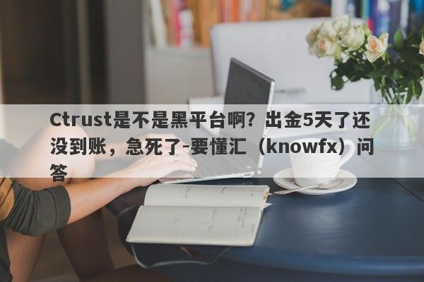 Ctrust是不是黑平台啊？出金5天了还没到账，急死了-要懂汇（knowfx）问答