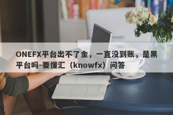 ONEFX平台出不了金，一直没到账，是黑平台吗-要懂汇（knowfx）问答