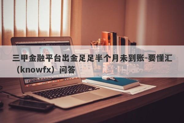 三甲金融平台出金足足半个月未到账-要懂汇（knowfx）问答