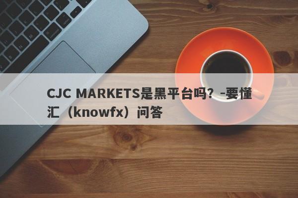 CJC MARKETS是黑平台吗？-要懂汇（knowfx）问答