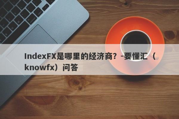 IndexFX是哪里的经济商？-要懂汇（knowfx）问答