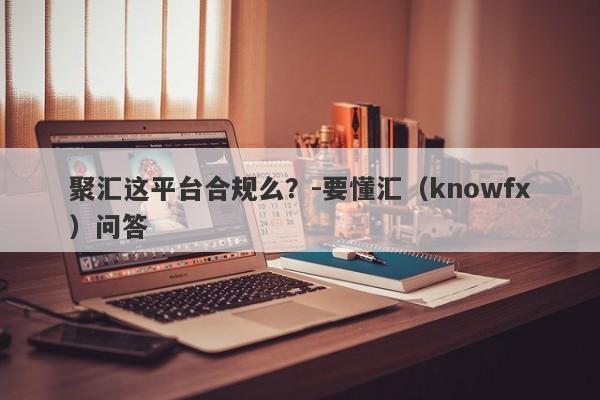 聚汇这平台合规么？-要懂汇（knowfx）问答