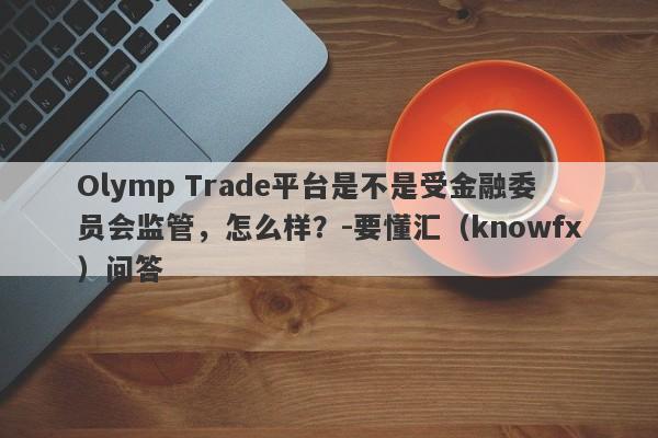 Olymp Trade平台是不是受金融委员会监管，怎么样？-要懂汇（knowfx）问答