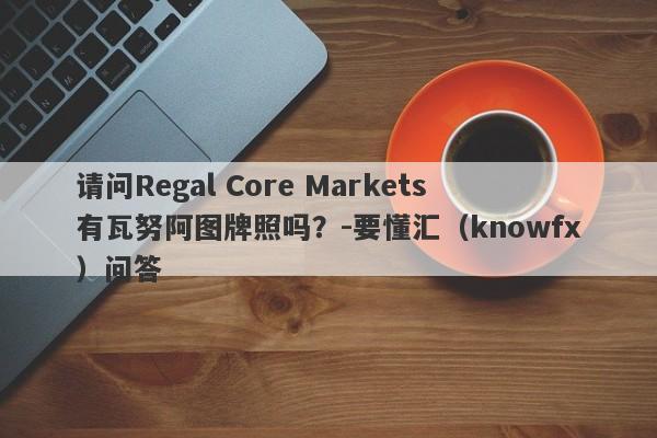 请问Regal Core Markets有瓦努阿图牌照吗？-要懂汇（knowfx）问答