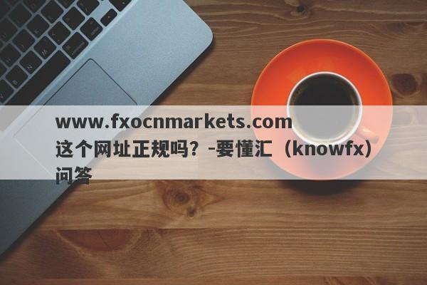 www.fxocnmarkets.com这个网址正规吗？-要懂汇（knowfx）问答