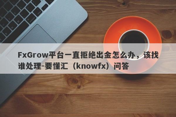 FxGrow平台一直拒绝出金怎么办，该找谁处理-要懂汇（knowfx）问答