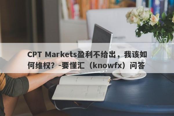 CPT Markets盈利不给出，我该如何维权？-要懂汇（knowfx）问答