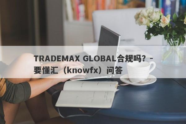 TRADEMAX GLOBAL合规吗？-要懂汇（knowfx）问答