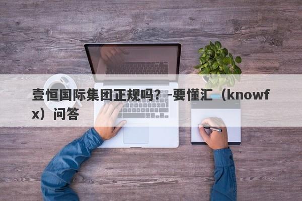 壹恒国际集团正规吗？-要懂汇（knowfx）问答